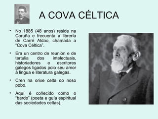 A COVA CÉLTICA
• No 1885 (48 anos) reside na
Coruña e frecuenta a librería
de Carré Aldao, chamada a
“Cova Céltica”.
• Era un centro de reunión e de
tertulia dos intelectuais,
historiadores e escritores
galegos ligados polo seu amor
á lingua e literatura galegas.
• Cren na orixe celta do noso
pobo.
• Aquí é coñecido como o
“bardo” (poeta e guía espiritual
das sociedades celtas).
 