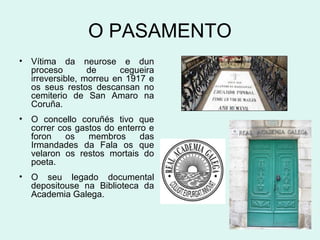 O PASAMENTO
• Vítima da neurose e dun
proceso de cegueira
irreversible, morreu en 1917 e
os seus restos descansan no
cemiterio de San Amaro na
Coruña.
• O concello coruñés tivo que
correr cos gastos do enterro e
foron os membros das
Irmandades da Fala os que
velaron os restos mortais do
poeta.
• O seu legado documental
depositouse na Biblioteca da
Academia Galega.
 