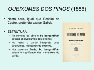 QUEIXUMES DOS PINOS (1886)
• Nesta obra, igual que Rosalía de
Castro, pretendía exaltar Galicia.
• ESTRUTURA:
– Ao comezo da obra o bo bergantiñán
escoita os queixumes dos piñeiros.
– No resto, o bardo interpreta eses
queixumes, mensaxes do cosmos.
– Nos poemas finais, bo bergantiñán
aclara o significado das mensaxes do
bardo.
 