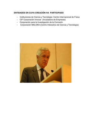 ENTIDADES EN CUYA CREACIÓN HA PARTICIPADO
-

Instituciones de Ciencia y Tecnología: Centro Internacional de Física
CIF Corporación Innovar (Incubadora de Empresas)
Corporación para la Investigación de la Corrosión
Corporación MALOKA (Centro Interactivo de Ciencia y Tecnología)

 