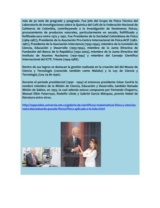 más de 30 tesis de pregrado y posgrado. Fue jefe del Grupo de Física Técnica del
Laboratorio de Investigaciones sobre la Química del Café de la Federación Nacional de
Cafeteros de Colombia, contribuyendo a la investigación de fenómenos físicos,
procesamiento de productos naturales, particularmente en secado, liolifilizado y
liofilizado-seco entre 1975 y 1992. Fue Presidente de la Sociedad Colombiana de Física
(1984-1987), Presidente de la Asociación Pro-Centro Internacional de Física-ACIF (19821987), Presidente de la Asociación Interciencia (1993-1994), miembro de la Comisión de
Ciencia, Educación y Desarrollo (1993-1994), miembro de la Junta Directiva de
Fundación del Banco de la República (1992-2003), miembro de la Junta Directiva del
Instituto de Asuntos Nucleares (1991-1994) y miembro del Consejo Científico
Internacional del ICTP, Trieste (1994-1988).
Dentro de sus logros se destacan la gestión realizada en la creación del del Museo de
Ciencia y Tecnología (conocido también como Maloka) y la Ley de Ciencia y
Tecnología, (Ley 29 de 1990).
Durante el periodo presidencial (1990 - 1994) el entonces presidente César Gaviria lo
nombró miembro de la Misión de Ciencia, Educación y Desarrollo, también llamada
Misión de Sabios, en 1993, la cual además estuvo compuesta por Fernando Chaparro,
Manuel Elkin Patarroyo, Rodolfo Llinás y Gabriel García Márquez, premio Nobel de
literatura entre otros.
http://especiales.universia.net.co/galeria-de-cientificos/-matematicas-fisica-y-cienciasnaturales/eduardo-posada-florez/fisica-aplicada-a-la-indu.html

 