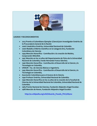 LOGROS Y RECONOCIMIENTOS
2013 Premio al Colombiano Ejemplar (Ciencia)2011 Investigador Emérito de
la Procuraduría General de la Nación
2006 Catedrático Emérito, Universidad Nacional de Colombia
2006 Medalla al Mérito Científico en la Categoría Oro, Fundación
Colombiana de Ciencias
1999 Mención Honorífica - Contribución a la creación de Maloka,
Corporación MALOKA.
1997 Mención en los 20 años del Departamento de Física de la Universidad
Nacional de Colombia, Fondo Hernando Franco Sánchez.
1996 Mención Honorífica - Contribución al Desarrollo de la Ciencia y la
Tecnología en Colombia,
UNISUR - Fac. de Ciencias Básicas e Ingeniería.
1995 Mención Honorífica - Contribución al Desarrollo de la Ciencia y la
Tecnología en Colombia,
Asociación Colombiana para el Avance de la Ciencia.
1990 Profesor Emérito, Universidad Nacional de Colombia.
1990 Mención Honorífica en los 25 años de la creación de la Facultad de
Ciencias de la Universidad Nacional de Colombia, Universidad Nacional de
Colombia.
1989 Premio Nacional de Ciencias, Fundación Alejandro Angel Escobar.
1988 Mención de Honor, Fundación Alejandro Angel Escobar.
http://es.wikipedia.org/wiki/Eduardo_Posada_Fl%C3%B3rez

 
