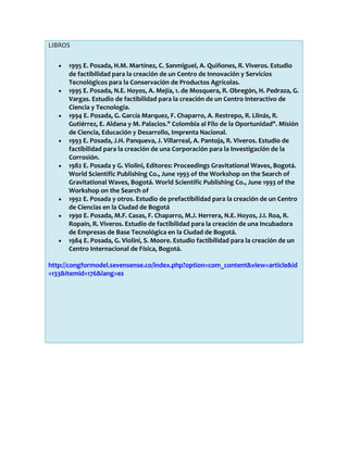 LIBROS
1995 E. Posada, H.M. Martínez, C. Sanmiguel, A. Quiñones, R. Viveros. Estudio
de factibilidad para la creación de un Centro de Innovación y Servicios
Tecnológicos para la Conservación de Productos Agrícolas.
1995 E. Posada, N.E. Hoyos, A. Mejía, 1. de Mosquera, R. Obregón, H. Pedraza, G.
Vargas. Estudio de factibilidad para la creación de un Centro Interactivo de
Ciencia y Tecnología.
1994 E. Posada, G. García Marquez, F. Chaparro, A. Restrepo, R. Llinás, R.
Gutiérrez, E. Aldana y M. Palacios." Colombia al Filo de la Oportunidad". Misión
de Ciencia, Educación y Desarrollo, Imprenta Nacional.
1993 E. Posada, J.H. Panqueva, J. Villarreal, A. Pantoja, R. Viveros. Estudio de
factibilidad para la creación de una Corporación para la Investigación de la
Corrosión.
1982 E. Posada y G. Violini, Editores: Proceedings Gravitational Waves, Bogotá.
World Scientific Publishing Co., June 1993 of the Workshop on the Search of
Gravitational Waves, Bogotá. World Scientific Publishing Co., June 1993 of the
Workshop on the Search of
1992 E. Posada y otros. Estudio de prefactibilidad para la creación de un Centro
de Ciencias en la Ciudad de Bogotá
1990 E. Posada, M.F. Casas, F. Chaparro, M.J. Herrera, N.E. Hoyos, J.I. Roa, R.
Ropaín, R. Viveros. Estudio de factibilidad para la creación de una Incubadora
de Empresas de Base Tecnológica en la Ciudad de Bogotá.
1984 E. Posada, G. Violini, S. Moore. Estudio factibilidad para la creación de un
Centro Internacional de Física, Bogotá.
http://congformodel.sevensense.co/index.php?option=com_content&view=article&id
=133&Itemid=176&lang=es

 
