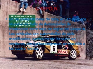 GRUPO N
• En las competiciones de rally, el Campeonato
Mundial de Rally de Automóviles de
Producción corre bajo las reglas del Grupo N.
Los vehículos son automóviles de calle
modificados, normalmente basados en
versiones con turbocompresor, de tracción a
las cuatro ruedas
 
