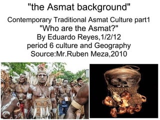 &quot;the Asmat background&quot; Contemporary Traditional Asmat Culture part1 &quot;Who are the Asmat?&quot; By Eduardo Reyes,1/2/12 period 6 culture and Geography Source:Mr.Ruben Meza,2010 