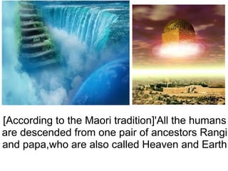[According to the Maori tradition]'All the humans are descended from one pair of ancestors Rangi and papa,who are also called Heaven and Earth 