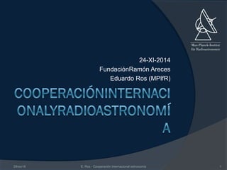 24-XI-2014 
FundaciónRamón Areces 
Eduardo Ros (MPIfR) 
24nov14 E. Ros - Cooperación internacional astronomía 1 
 