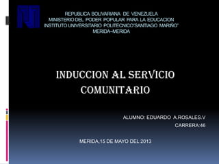 REPUBLICA BOLIVARIANA DE VENEZUELA
MINISTERIODEL PODER POPULAR PARA LA EDUCACION
INSTITUTOUNIVERSITARIO POLITECNICO”SANTIAGO MARIÑO”
MERIDA--MERIDA
INDUCCION AL SERVICIO
COMUNITARIO
ALUMNO: EDUARDO A.ROSALES.V
CARRERA:46
MERIDA,15 DE MAYO DEL 2013
 