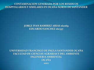CONTAMINACION GENERADA POR LOS RESIDUOS
HOSPITALARIOS Y SIMILARES EN OCAÑA NORTE DE SANTANDER




            JORGE IVAN RAMIREZ ARIAS 160169
               EDUARDO SANCHEZ 160337




  UNIVERSIDAD FRANCISCO DE PAULA SANTANDER OCAÑA
    FACULTAD DE CIENCIAS AGRARIAS Y DEL AMBIENTE
               INGENIERIA AMBIENTAL
                       OCAÑA
                        2012
 