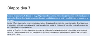 Diapositiva 3
Función SI: esta formula de exel es muy útil para condicionar una afirmación por ejemplo podemos buscar en
promedios de una clase las personas reprobadas o aprobadas según la nota y condición que se ubique en la
formula.
Buscar V:Nos sirve mucho en un ámbito de muchos datos cuando se necesita encontrar datos de una persona
o producto registrado en una tabla de excel por ejemplo buscar la cantidad de martillos en una ferretería con
esta formula lo podemos realizar
Contar SI: Esta función nos sirve para contar entre palabras y letras y detallar una información acerca de una
tabla de Excel que se necesite.por ejemplo contar cuanto debe en una cuenta de una persona y el resultado
seria “juan 140 $”
 