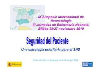 IX Simposio Internacional de
                    Neonatología
       III Jornadas de Enfermería Neonatal
            Bilbao 25/27 noviembre 2010




Una estrategia prioritaria para el SNS


       Eduardo Sierra. Agencia de Calidad del SNS
 