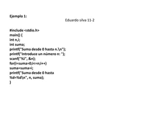 Ejemplo 1:
                                 Eduardo silva 11-2

#include <stdio.h>
main() {
int n,i;
int suma;
printf("Suma desde 0 hasta n.n");
printf("Introduce un número n: ");
scanf("%i", &n);
for(i=suma=0;i<=n;i++)
suma=suma+i;
printf("Suma desde 0 hasta
%d=%dn", n, suma);
}
 