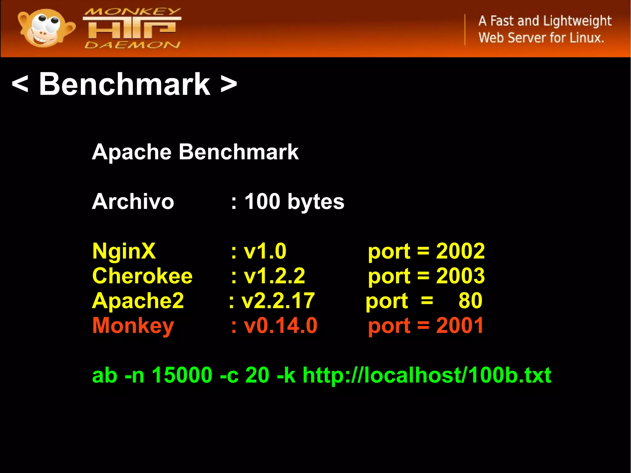 < Benchmark >

    Apache Benchmark

    Archivo      : 100 bytes

    NginX        : v1.0        port = 2002
    Cherokee     : v1.2.2      port = 2003
    Apache2      : v2.2.17     port = 80
    Monkey       : v0.14.0     port = 2001

    ab -n 15000 -c 20 -k http://localhost/100b.txt
 