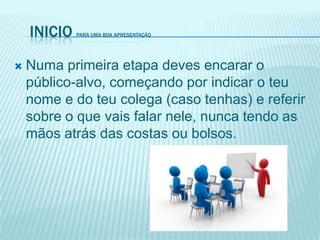 INICIO PARA UMA BOA APRESENTAÇÃO
 Numa primeira etapa deves encarar o
público-alvo, começando por indicar o teu
nome e do teu colega (caso tenhas) e referir
sobre o que vais falar nele, nunca tendo as
mãos atrás das costas ou bolsos.
 