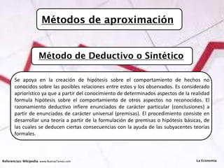 Métodos de aproximación
Referencias: Wikipedia. www.BuenasTareas.com
Se apoya en la creación de hipótesis sobre el comportamiento de hechos no
conocidos sobre las posibles relaciones entre estos y los observados. Es considerado
apriorístico ya que a partir del conocimiento de determinados aspectos de la realidad
formula hipótesis sobre el comportamiento de otros aspectos no reconocidos. El
razonamiento deductivo infiere enunciados de carácter particular (conclusiones) a
partir de enunciados de carácter universal (premisas). El procedimiento consiste en
desarrollar una teoría a partir de la formulación de premisas o hipótesis básicas, de
las cuales se deducen ciertas consecuencias con la ayuda de las subyacentes teorías
formales.
La Economía
Método de Deductivo o Sintético
 