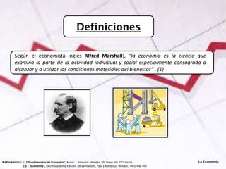 Definiciones
Referencias: (1)“Fundamentos de Economía”, Autor: J. Silvestre Méndez; Mc Graw Hill 3era Edición.
( 2 ) “Economía”, Decimoséptima Edición, de Samuelson, Paul y Nordhaus William, McGraw -Hill
Según el economista inglés Alfred Marshall), “la economía es la ciencia que
examina la parte de la actividad individual y social especialmente consagrada a
alcanzar y a utilizar las condiciones materiales del bienestar” . (1)
La Economía
 