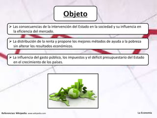 Objeto
Referencias: Wikipedia. www.wikipedia.com
 Las consecuencias de la intervención del Estado en la sociedad y su influencia en
la eficiencia del mercado.
 La distribución de la renta y propone los mejores métodos de ayuda a la pobreza
sin alterar los resultados económicos.
 La influencia del gasto público, los impuestos y el déficit presupuestario del Estado
en el crecimiento de los países.
La Economía
 