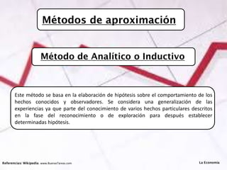 Métodos de aproximación
Referencias: Wikipedia. www.BuenasTareas.com
Este método se basa en la elaboración de hipótesis sobre el comportamiento de los
hechos conocidos y observadores. Se considera una generalización de las
experiencias ya que parte del conocimiento de varios hechos particulares descritos
en la fase del reconocimiento o de exploración para después establecer
determinadas hipótesis.
La Economía
Método de Analítico o Inductivo
 