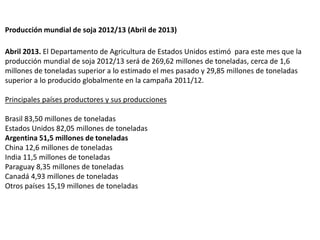 Producción mundial de soja 2012/13 (Abril de 2013)
Abril 2013. El Departamento de Agricultura de Estados Unidos estimó par...