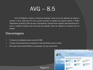 AVG – 8.5 AVG Anti-Malware combina a tradicional protecção contra vírus com detecção de adware e spyware, é leve, ideal para PCs com poucos recursos ou aqueles que apenas querem o melhor desempenho possível a partir de seus computadores. Suporte técnico gratuito está disponível via e-mail e o padrão de licença inclui dois anos de protecção. Deve ser utilizado em conjunto com um firewall. Desvantagens O arquivo da instalação possui cerca de 65 MB; O tempo de escaneamento do programa é mais demorado do que o Avast!; Ele ocupa mais memória RAM em comparação com seu concorrente. Figura 4 