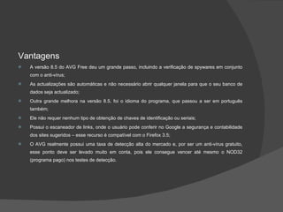 Vantagens A versão 8.5 do AVG Free deu um grande passo, incluindo a verificação de spywares em conjunto com o anti-vírus; As actualizações são automáticas e não necessário abrir qualquer janela para que o seu banco de dados seja actualizado; Outra grande melhora na versão 8.5, foi o idioma do programa, que passou a ser em português também; Ele não requer nenhum tipo de obtenção de chaves de identificação ou seriais; Possui o escaneador de links, onde o usuário pode conferir no Google a segurança e contabilidade dos sites sugeridos – esse recurso é compatível com o Firefox 3.5; O AVG realmente possui uma taxa de detecção alta do mercado e, por ser um anti-vírus gratuito, esse ponto deve ser levado muito em conta, pois ele consegue vencer até mesmo o NOD32 (programa pago) nos testes de detecção. 