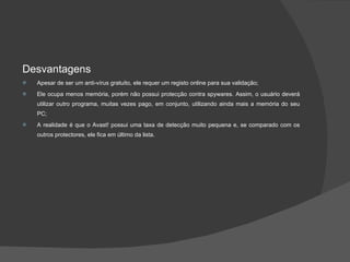 Desvantagens Apesar de ser um anti-vírus gratuito, ele requer um registo online para sua validação; Ele ocupa menos memória, porém não possui protecção contra spywares. Assim, o usuário deverá utilizar outro programa, muitas vezes pago, em conjunto, utilizando ainda mais a memória do seu PC; A realidade é que o Avast! possui uma taxa de detecção muito pequena e, se comparado com os outros protectores, ele fica em último da lista. 