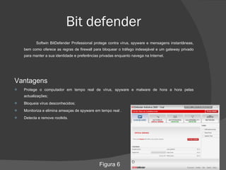 Bit defender Softwin BitDefender Professional protege contra vírus, spyware e mensagens instantâneas, bem como oferece as regras de firewall para bloquear o tráfego indesejável e um gateway privado para manter a sua identidade e preferências privadas enquanto navega na Internet. Vantagens Protege o computador em tempo real de vírus, spyware e malware de hora a hora pelas actualizações; Bloqueia vírus desconhecidos;  Monitoriza e elimina ameaças de spyware em tempo real . Detecta e remove rootkits. Figura 6 