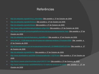 Referências http://pt.wikipedia.org/wiki/Vírus_informático   Site acedido a  27 de Outubro de 2009   http://pt.wikipedia.org/wiki/Antivirus   Site acedido a  27 de Outubro de 2009  http:// pt.wikipedia.org/wiki/Adware   Site acedido a  27 de Outubro de 2009  http://www.trofia.com/informatica/malware-artigo.html   Site acedido a  27 de Outubro de 2009  http://www.microsoft.com/portugal/athome/security/spyware/spywarewhat.mspx   Site acedido a  27 de Outubro de 2009  http://pt.wikipedia.org/wiki/Assinatura_digital#Brasil   Site acedido a  27 de Outubro de 2009  www.cert.pt/.../1228-deteccao-de-intrusoes-em-sistemas-windows 27/outubro/2009   Site acedido a  27 de Outubro de 2009  http://informatica.terra.com.br/virusecia/spam/interna/0,,OI198466-EI2403,00.html   Site acedido a  27 de Outubro de 2009  http://pt.wikipedia.org/wiki/Botnet   Site acedido a  27 de Outubro de 2009  http://www.downloadmx.net/2009/10/shadowdefender-110278.html   Site acedido a  27 de Outubro de 2009  http://forum.zwame.pt/archive/index.php/t-205121.html   Site acedido a  27 de Outubro de 2009  http://www.inexistentman.net/2009/03/02/os-12-melhores-antivirus-de-2009/   Site acedido a  27 de Outubro de 2009 