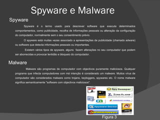 Spyware e Malware Spyware Spyware é o termo usado para descrever software que executa determinados comportamentos, como publicidade, recolha de informações pessoais ou alteração da configuração do computador, normalmente sem o seu consentimento prévio.  O spyware está muitas vezes associado a apresentações de publicidade (chamado adware) ou software que detecta informações pessoais ou importantes.    Existem vários tipos de spyware, alguns  fazem alterações no seu computador que podem ser aborrecidas e provocar lentidão e bloqueio do computador. Malware Malware são programas de computador com objectivos puramente maliciosos. Qualquer programa que infecta computadores com má intenção é considerado um malware. Muitos vírus de computador são considerados malware como trojans, keyloggers, spywares etc. O nome malware significa semanticamente "software com objectivos maliciosos". Figura 3 