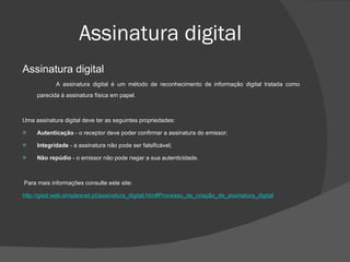 Assinatura digital Assinatura digital A assinatura digital é um método de reconhecimento de informação digital tratada como parecida à assinatura física em papel. Uma assinatura digital deve ter as seguintes propriedades: Autenticação  - o receptor deve poder confirmar a assinatura do emissor;  Integridade  - a assinatura não pode ser falsificável;  Não repúdio  - o emissor não pode negar a sua autenticidade.  Para mais informações consulte este site: http://gied.web.simplesnet.pt/assinatura_digital.htm#Processo_de_criação_de_assinatura_digital 