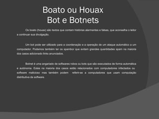 Boato ou Houax Bot e Botnets Os boato (houax) são textos que contam histórias alarmantes e falsas, que aconselha o leitor a continuar sua divulgação. Um bot pode ser utilizado para a coordenação e a operação de um ataque automático a um computador. Podemos também ter os spambor que evitam grandes quantidades spam na maioria dos casos adicionado links anunciados. Botnet é uma angariado de softwares robos ou bots que são executados de forma automática e autónoma. Estes na maioria dos casos estão relacionados com computadores infectados ou  software malicioso mas também podem  referir-se a computadores que usam computação distributiva de software.  