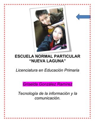 ESCUELA NORMAL PARTICULAR
     “NUEVA LAGUNA”

Licenciatura en Educación Primaria


   Griselda González Ramírez

 Tecnología de la información y la
         comunicación.
 