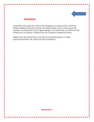 Expectativas


Aprender más sobre las nuevas tecnologías en la educación como las
puedo utilizar al impartir una de mis clases saber cosas nuevas que me
ayuden a enriquecer más mi aprendizaje y con ello tener un dominio más
amplio en conceptos y aplicación de cualquier programa nuevo.

Espero que sea dinámica y que sea muy explícita para un mejor
aprovechamiento de cada una de las sesiones.




                              Secuencia 1
 