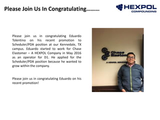 Please Join Us In Congratulating………
Photo
Please join us in congratulating Eduardo
Tolentino on his recent promotion to
Scheduler/PDA position at our Kennedale, TX
campus. Eduardo started to work for Chase
Elastomer – A HEXPOL Company in May 2016
as an operator for D1. He applied for the
Scheduler/PDA position because he wanted to
grow within the company.
Please join us in congratulating Eduardo on his
recent promotion!
 