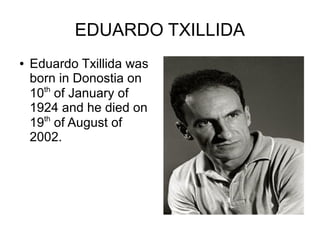 EDUARDO TXILLIDA
●   Eduardo Txillida was
    born in Donostia on
      th
    10 of January of
    1924 and he died on
    19th of August of
    2002.
 