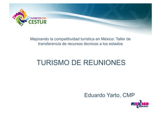Mejorando la competitividad turística en México: Taller de
    transferencia de recursos técnicos a los estados




   TURISMO DE REUNIONES



                               Eduardo Yarto, CMP
 
