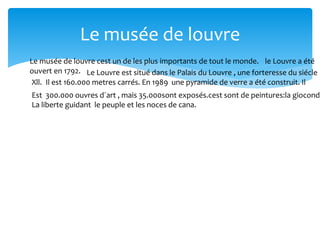 Le musée de louvre
Le musée de louvre cest un de les plus importants de tout le monde. le Louvre a été
ouvert en 1792. Le Louvre est situé dans le Palais du Louvre , une forteresse du siécle
Xll. Il est 160.000 metres carrés. En 1989 une pyramide de verre a été construit. Il
Est 300.000 ouvres d´art , mais 35.000sont exposés.cest sont de peintures:la gioconda
La liberte guidant le peuple et les noces de cana.
 