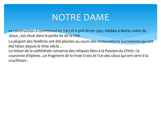 NOTRE DAME
sa construction a commencé en 1163 et a pris fin en 1345. Dédiée à Marie, mère de
Jésus , est situé dans la petite île de la Cité.
La plupart des fenêtres ont été placées au cours des restaurations successives qui ont
été faites depuis le XIXe siècle .
Le trésor de la cathédrale conserve des reliques liées à la Passion du Christ : la
couronne d'épines , un fragment de la Vraie Croix et l'un des clous qui ont servi à la
crucifixion .
 