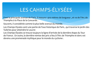 LES CAHMPS-ÉLYSÉES
Il est la principale avenue de Paris. Il mesure 1.910 mètres de longueur , et va de l'Arc de
Triomphe à la Place de la Concorde .
Souvent, il considérée comme la plus belle avenue du monde.
Les Champs Elysées sont une partie de l'axe historique de Paris , qui traverse le jardin des
Tuileries pour atteindre le Louvre
Les Champs-Élysées se trouve toujours la ligne d'arrivée de la dernière étape du Tour
de France . En outre, la dernière remise des prix a lieu à l'Arc de Triomphe et donc est
devenu une promenade mythique pour le monde du cyclisme .
 