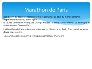 Marathon de Paris
Des milliers de coureurs représentant des centaines de pays du monde entier se
disputent le titre de 42 km et 192 m .
la course commence le long des Champs-Elysées , la Seine traverse le Bois de Boulogne et
se termine sur l'avenue Foch
La Marathon de Paris se tient normalement un dimanche en Avril . Pour participer, vous
devez vous inscrire.
La course coûte environ 55 € et les prix augmentent d'Octobre
 