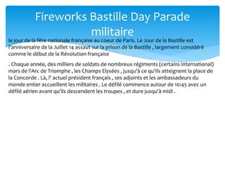 Fireworks Bastille Day Parade
militaire
. Chaque année, des milliers de soldats de nombreux régiments (certains international)
mars de l'Arc de Triomphe , les Champs Elysées , jusqu'à ce qu'ils atteignent la place de
la Concorde . Là, l' actuel président français , ses adjoints et les ambassadeurs du
monde entier accueillent les militaires . Le défilé commence autour de 10:45 avec un
défilé aérien avant qu'ils descendent les troupes , et dure jusqu'à midi .
le jour de la fête nationale française au coeur de Paris. Le Jour de la Bastille est
l'anniversaire de la Juillet 14 assaut sur la prison de la Bastille , largement considéré
comme le début de la Révolution française
 