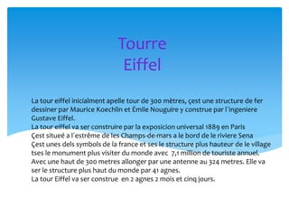 Tourre
Eiffel
La tour eiffel inicialment apelle tour de 300 mètres, çest une structure de fer
dessiner par Maurice Koechlin et Émile Nouguire y construe par l´ingeniere
Gustave Eiffel.
La tour eiffel va ser construire par la exposicion universal 1889 en Paris
Çest situeé a l´estrême de les Champs-de-mars a le bord de le riviere Sena
Çest unes dels symbols de la france et ses le structure plus hauteur de le village
tses le monument plus visiter du monde avec 7,1 million de touriste annuel.
Avec une haut de 300 metres allonger par une antenne au 324 metres. Elle va
ser le structure plus haut du monde par 41 agnes.
La tour Eiffel va ser construe en 2 agnes 2 mois et cinq jours.
 