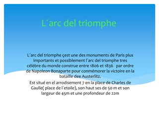 L´arc del triomphe çest une des monuments de Paris plus
importants et possiblement l´arc del triomphe tres
célèbre du monde construe entre 1806 et 1836 par ordre
de Napoleon Bonaparte pour conmémorer la victoire en la
bataille dee Austerlitz.
Est situé en el arrodisement 7 en la place de Charles de
Gaulle( place de l´etoile), son haut ses de 50 m et son
largeur de 45m et une profondeur de 22m
L´arc del triomphe
 