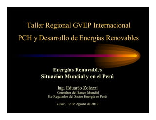 Taller Regional GVEP Internacional
PCH y Desarrollo de Energías Renovables



            Energías Renovables
       Situación Mundial y en el Perú

               Ing. Eduardo Zolezzi
              Consultor del Banco Mundial
         Ex-Regulador del Sector Energía en Perú

              Cusco, 12 de Agosto de 2010
 