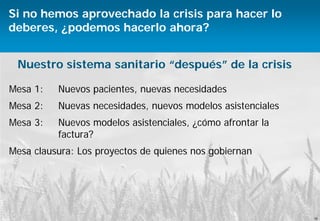 16
Antares Consulting © 2015
Políticas y servicios sanitarios
Si no hemos aprovechado la crisis para hacer lo
deberes, ¿podemos hacerlo ahora?
Mesa 1: Nuevos pacientes, nuevas necesidades
Mesa 2: Nuevas necesidades, nuevos modelos asistenciales
Mesa 3: Nuevos modelos asistenciales, ¿cómo afrontar la
factura?
Mesa clausura: Los proyectos de quienes nos gobiernan
16
Nuestro sistema sanitario “después” de la crisis
 