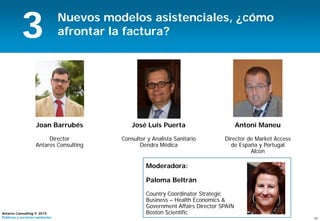 19
Antares Consulting © 2015
Políticas y servicios sanitarios
Nuevos modelos asistenciales, ¿cómo
afrontar la factura?
Joan Barrubés
Director
Antares Consulting
3
Antoni Maneu
Director de Market Access
de España y Portugal
Alcon
José Luis Puerta
Consultor y Analista Sanitario
Dendra Médica
Moderadora:
Paloma Beltrán
Country Coordinator Strategic
Business – Health Economics &
Government Affairs Director SPAIN
Boston Scientific
 