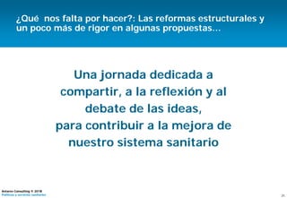 21
Antares Consulting © 2015
Políticas y servicios sanitarios
Una jornada dedicada a
compartir, a la reflexión y al
debate de las ideas,
para contribuir a la mejora de
nuestro sistema sanitario
21
Antares Consulting © 2014
Políticas y servicios sanitarios
¿Qué nos falta por hacer?: Las reformas estructurales y
un poco más de rigor en algunas propuestas…
 