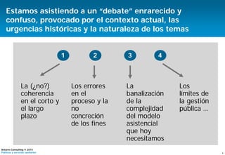 4
Antares Consulting © 2015
Políticas y servicios sanitarios
Estamos asistiendo a un “debate” enrarecido y
confuso, provocado por el contexto actual, las
urgencias históricas y la naturaleza de los temas
1
La (¿no?)
coherencia
en el corto y
el largo
plazo
2
Los errores
en el
proceso y la
no
concreción
de los fines
4
Los
límites de
la gestión
pública …
3
La
banalización
de la
complejidad
del modelo
asistencial
que hoy
necesitamos
 