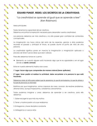 EDUARD PUNSET. REDES: LOS SECRETOS DE LA CREATIVIDAD. 
“La creatividad se aprende al igual que se aprende a leer” 
(Ken Robinson) 
Ideas principales 
Todos tenemos la capacidad de ser creativos. 
Debemos encontrar la inspiración necesaria para desarrollar nuestra creatividad. 
Las personas debemos ser más creativas y no sólo poseer gran cantidad de contenidos 
conceptuales. 
La imaginación nos hace únicos del resto de las especies, gracias a ésta podemos 
recordar el pasado y anticipar el futuro, se puede asumir el punto de vista de otra 
persona. 
La creatividad significa poner en marcha la imaginación o imaginación aplicada o 
proceso de tener nuevas ideas que sean valiosas. 
Para ello debemos tomar en cuenta: 
 Elemento: es cuando alguien está haciendo algo que le es agradable o en el lugar 
donde se siente cómodo 
Estar en nuestro elemento implica dos cosas: 
1° lugar: hacer algo que comprendes de manera natural (tener aptitudes) 
2° lugar: tener pasión al realizar la actividad, debe encantarle a la persona lo que está 
haciendo. 
Debemos mirar al niño para saber que le apasiona, lo que le entusiasma, lo que le atrae o 
lo que le provoca un rechazo 
Existimos por que imaginamos, somos capaces de crear, avanzar, de resolver problemas, 
afrontar retos, aunque tropecemos, volveremos a levantarnos. 
Todos podemos imaginar y crear; debemos de aprender a ser creativos, para ello 
debemos: 
1. Saber escoger lo que más nos motiva 
2. Tener y mostrar pasión a lo que realizamos 
3. Entregarnos y tener disciplina constante 
4. Arriesgarnos a nuevos retos 
 