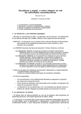 Escultismo y esplai, o cómo integrar en red
               las actividades socioeducativas
                                   EDUARD VALLORY

                            Santander, 22 de julio de 2009



       1. La educación y sus tres tipologías
       2. Educación no formal: características y matices
       3. Educar ciudadanos conscientes y responsables
       4. El reto compartido de la educación


1. La educación y sus distintas tipologías

– Me baso en documento de 1997: “La educación de los jóvenes: una declaración
en los albores del siglo XXI” (OMMS, AMGS y otras organizaciones educativas)

– Definición: “La educación es un proceso de por vida que favorece el florecimiento
       permanente de las aptitudes de toda persona como individuo y como
       miembro de la sociedad”

– La UNESCO reconoce tres tipos de educación: formal, informal y no formal.

   - La educación formal corresponde al sistema educativo estructurado
         jerárquicamente, con cursos establecidos por orden cronológico: empieza
         con la escuela primaria y se prolonga hasta las instituciones terciarias.
   - La educación informal es el procedimiento mediante el cual el individuo
         asimila actitudes, valores, aptitudes y conocimiento mediante la
         experiencia diaria con la familia, los amigos, los compañeros que
         comparten idénticos intereses, los medios de información y demás
         factores que inciden en el entorno de una persona.
   - La educación no formal consiste en una actividad organizada con fines
         educativos al margen del sistema oficial establecido que va destinada a
         un sector específico en pos de objetivos determinados de aprendizaje.

– Cada una de estas tres categorías de educación desempeña un papel específico
      y complementario a las otras dos,
      y todas son imprescindibles para lograr los resultados anhelados.

– En términos generales:
   o   Los conocimientos y las cualificaciones laborales se adquieren en general
       por medio de la educación formal.
   o   Cierto número de aptitudes, tanto personales como sociales, se adquieren por
       medio de la educación informal.
   o   La adquisición de una aptitud para vivir y de actitudes que reposan sobre un
       sistema de valores integrado es posible gracias a la educación no formal.

2. La educación no formal

– El tiempo libre se está convirtiendo en uno de los factores más importantes de
desarrollo personal y comunitario (Buxarrais & Vallory, 2003).

– La educación en el tiempo libre puede prevenir dinámicas problemáticas generadas
en este ámbito, como la teleadicción y ciberadicción, el aburrimiento crónico, la
conflictividad familiar, y otros más graves (ludopatías, drogadicciones, delincuencia


                                                                                   1
 